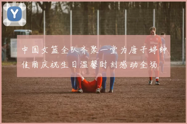 中国女篮全队齐聚一堂为唐子婷钟佳丽庆祝生日温馨时刻感动全场