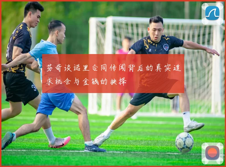芬奇谈诺里合同传闻背后的真实追求机会与金钱的抉择