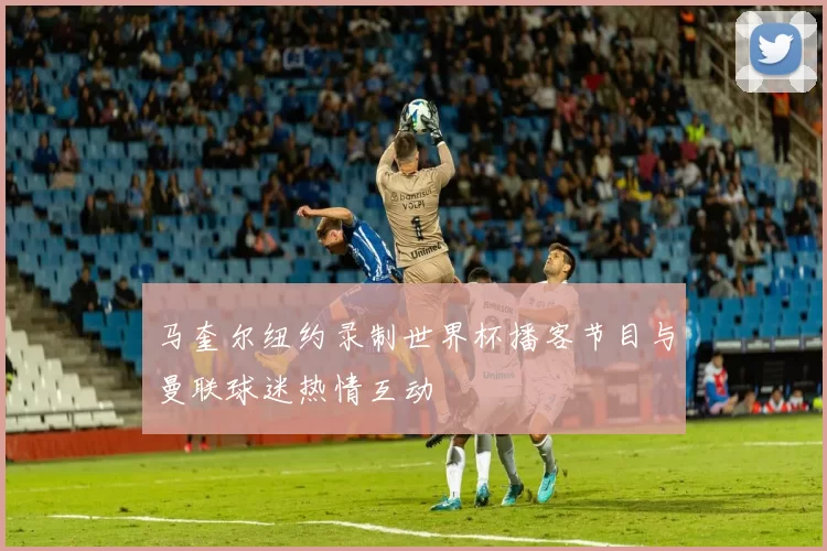 马奎尔纽约录制世界杯播客节目与曼联球迷热情互动