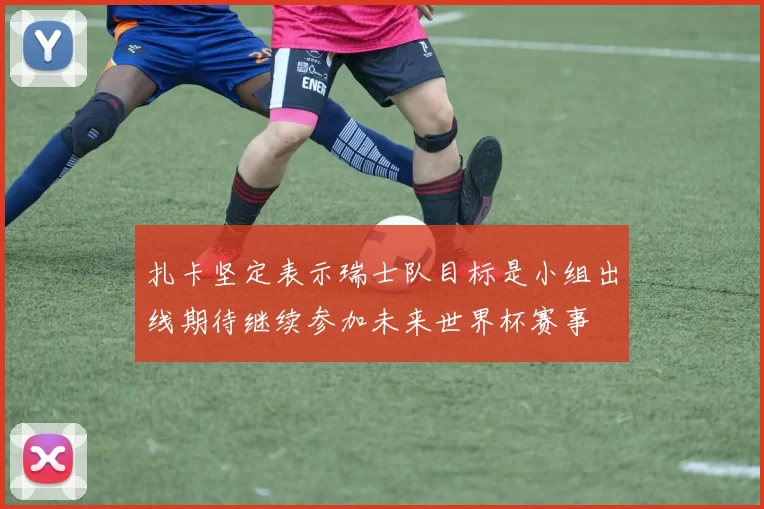 扎卡坚定表示瑞士队目标是小组出线期待继续参加未来世界杯赛事
