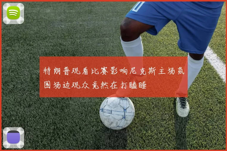 特朗普观看比赛影响尼克斯主场氛围场边观众竟然在打瞌睡