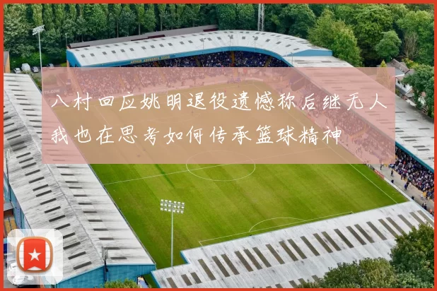 八村回应姚明退役遗憾称后继无人我也在思考如何传承篮球精神