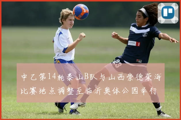 中乙第14轮泰山B队与山西崇德荣海比赛地点调整至临沂奥体公园举行